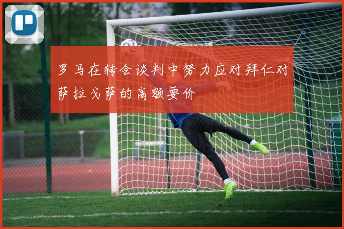 罗马在转会谈判中努力应对拜仁对萨拉戈萨的高额要价